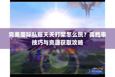 完美国际私服天天打架怎么玩？高胜率技巧与资源获取攻略