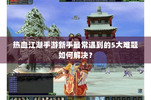 热血江湖手游新手最常遇到的5大难题如何解决？