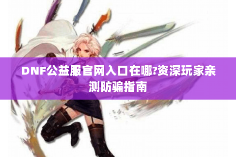 DNF公益服官网入口在哪?资深玩家亲测防骗指南