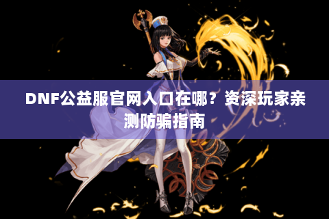 DNF公益服官网入口在哪？资深玩家亲测防骗指南
