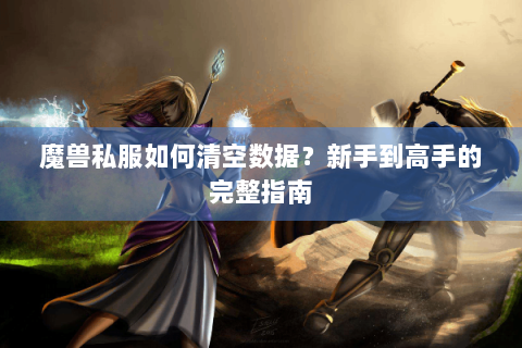 魔兽私服如何清空数据？新手到高手的完整指南