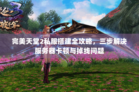 完美天堂2私服搭建全攻略，三步解决服务器卡顿与掉线问题