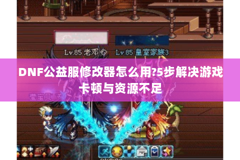 DNF公益服修改器怎么用?5步解决游戏卡顿与资源不足
