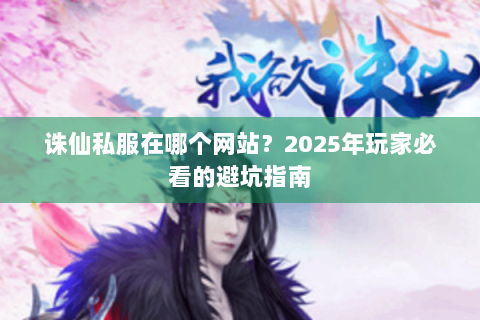 诛仙私服在哪个网站？2025年玩家必看的避坑指南