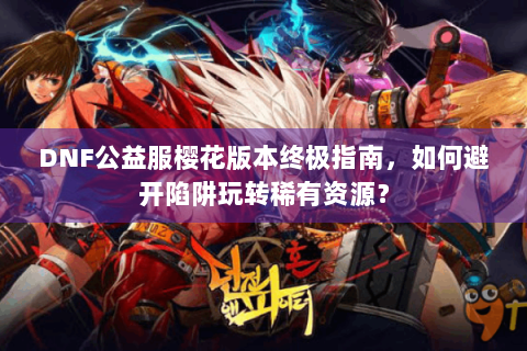 DNF公益服樱花版本终极指南，如何避开陷阱玩转稀有资源？