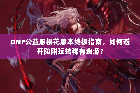 DNF公益服樱花版本终极指南，如何避开陷阱玩转稀有资源？