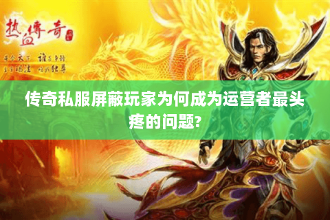 传奇私服屏蔽玩家为何成为运营者最头疼的问题?