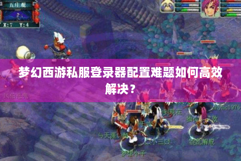 梦幻西游私服登录器配置难题如何高效解决？