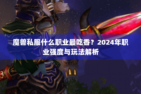 魔兽私服什么职业最吃香？2024年职业强度与玩法解析