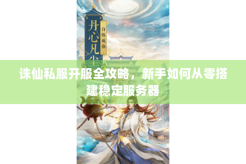 诛仙私服开服全攻略，新手如何从零搭建稳定服务器