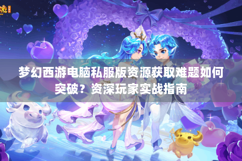 梦幻西游电脑私服版资源获取难题如何突破？资深玩家实战指南