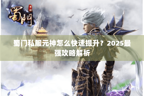 蜀门私服元神怎么快速提升？2025最强攻略解析
