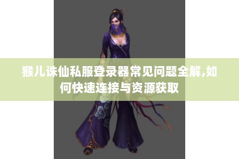 猴儿诛仙私服登录器常见问题全解,如何快速连接与资源获取