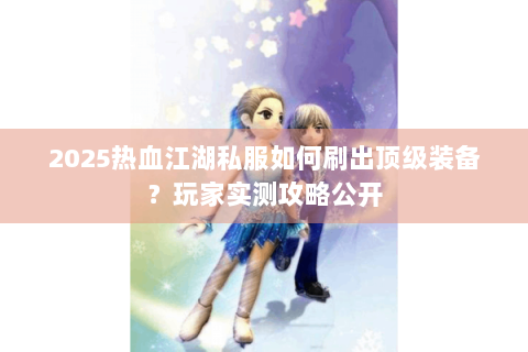 2025热血江湖私服如何刷出顶级装备？玩家实测攻略公开