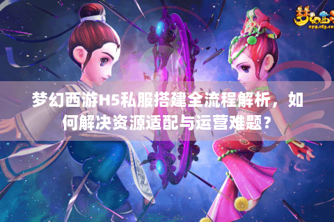 梦幻西游H5私服搭建全流程解析，如何解决资源适配与运营难题？