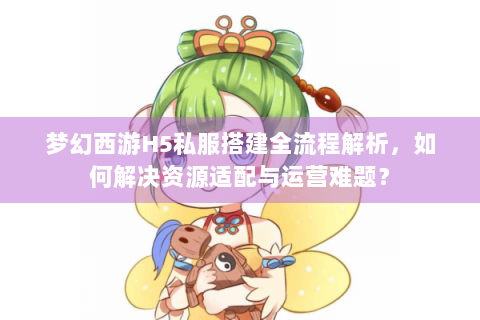 梦幻西游H5私服搭建全流程解析，如何解决资源适配与运营难题？