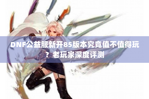 DNF公益服新开85版本究竟值不值得玩？老玩家深度评测