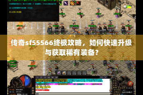 传奇sf55566终极攻略，如何快速升级与获取稀有装备？