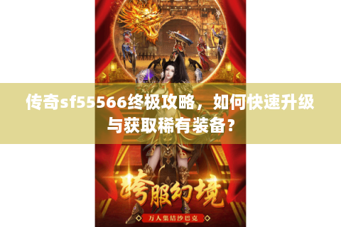 传奇sf55566终极攻略，如何快速升级与获取稀有装备？