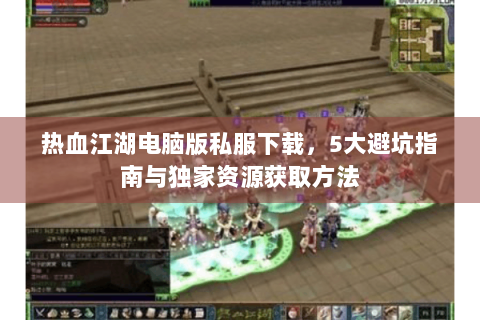 热血江湖电脑版私服下载，5大避坑指南与独家资源获取方法