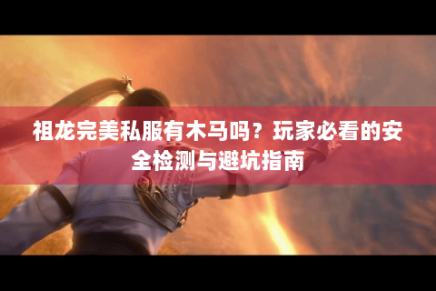 祖龙完美私服有木马吗？玩家必看的安全检测与避坑指南