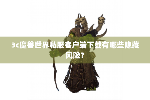 3c魔兽世界私服客户端下载有哪些隐藏风险？