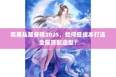 完美私服穿搭2025，如何低成本打造全服顶配造型？