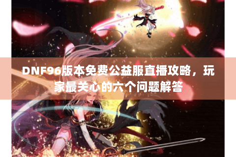 DNF96版本免费公益服直播攻略，玩家最关心的六个问题解答