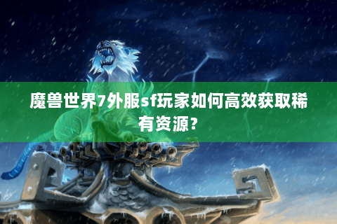 魔兽世界7外服sf玩家如何高效获取稀有资源？
