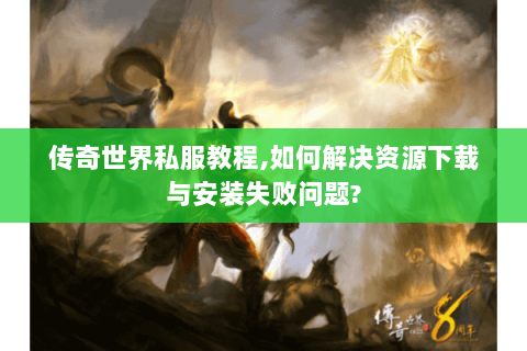 传奇世界私服教程,如何解决资源下载与安装失败问题?