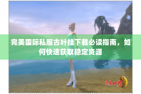 完美国际私服古叶挂下载必读指南，如何快速获取稳定资源