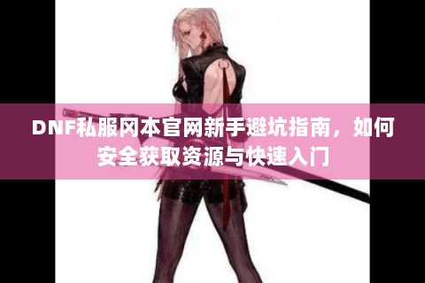 DNF私服冈本官网新手避坑指南，如何安全获取资源与快速入门