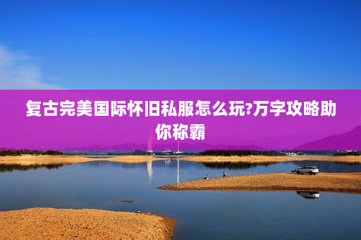 复古完美国际怀旧私服怎么玩?万字攻略助你称霸