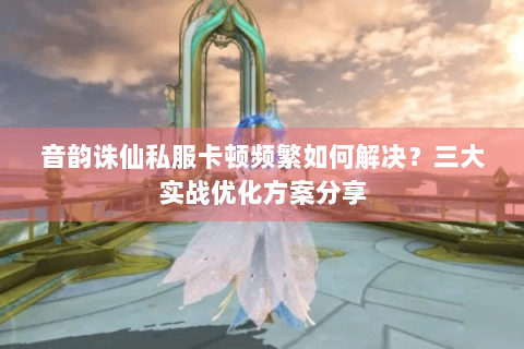 音韵诛仙私服卡顿频繁如何解决？三大实战优化方案分享