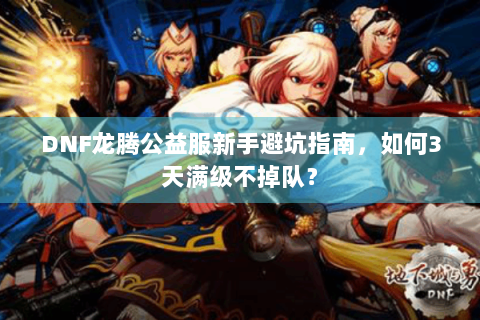 DNF龙腾公益服新手避坑指南，如何3天满级不掉队？