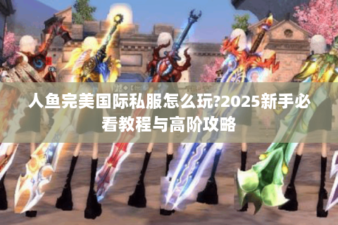 人鱼完美国际私服怎么玩?2025新手必看教程与高阶攻略