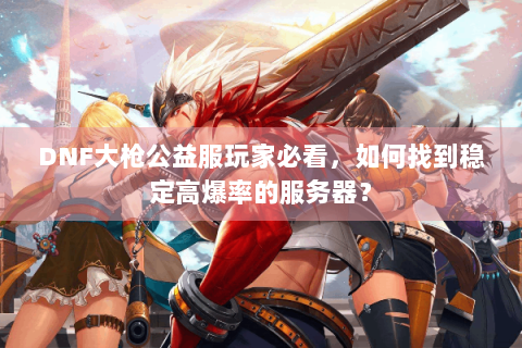 DNF大枪公益服玩家必看，如何找到稳定高爆率的服务器？