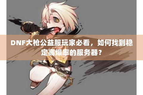 DNF大枪公益服玩家必看，如何找到稳定高爆率的服务器？