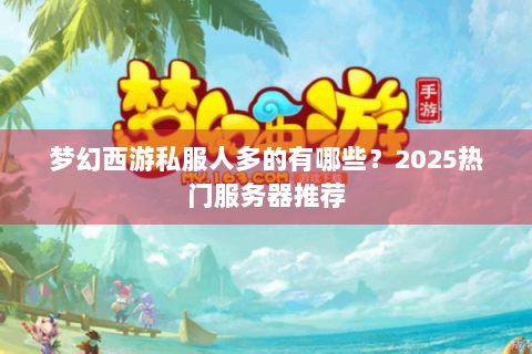 梦幻西游私服人多的有哪些？2025热门服务器推荐