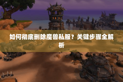 如何彻底删除魔兽私服？关键步骤全解析
