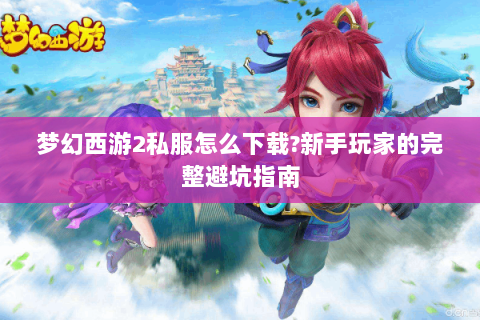 梦幻西游2私服怎么下载?新手玩家的完整避坑指南