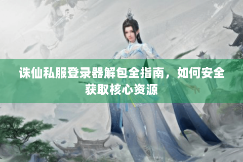诛仙私服登录器解包全指南，如何安全获取核心资源