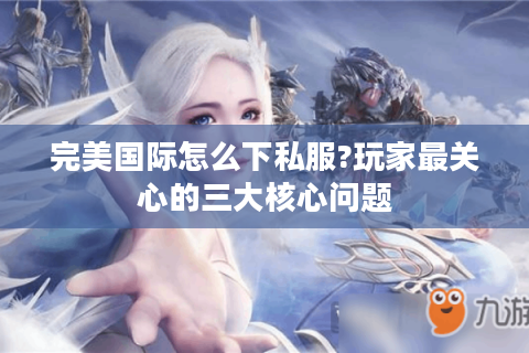 完美国际怎么下私服?玩家最关心的三大核心问题