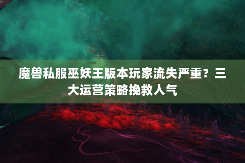 魔兽私服巫妖王版本玩家流失严重？三大运营策略挽救人气