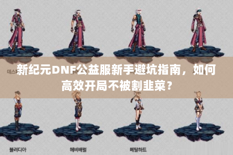 新纪元DNF公益服新手避坑指南，如何高效开局不被割韭菜？