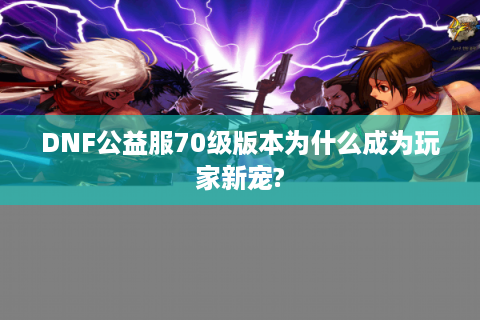 DNF公益服70级版本为什么成为玩家新宠?