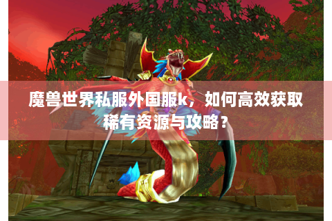 魔兽世界私服外国服k，如何高效获取稀有资源与攻略？
