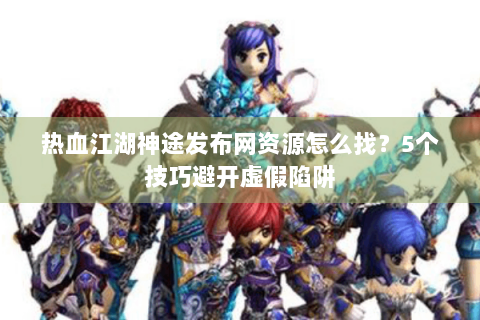 热血江湖神途发布网资源怎么找？5个技巧避开虚假陷阱