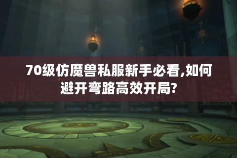 70级仿魔兽私服新手必看,如何避开弯路高效开局?
